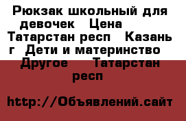 Рюкзак школьный для девочек › Цена ­ 700 - Татарстан респ., Казань г. Дети и материнство » Другое   . Татарстан респ.